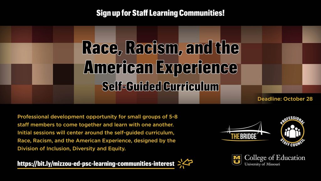 Sign up for Staff Learning Communities! Race, Racism, and the American Experience Self-Guided Curriculum, Professional development opportunity for small groups of 5-8 staff members to come together and learn with one another. Initial sessions will center around the self-guided curriculum, Race, Racism, and the American Experience, designed by the Division of Inclusion, Diversity and Equity. https://bit.ly/mizzou-ed-psc-learning-communities-interest