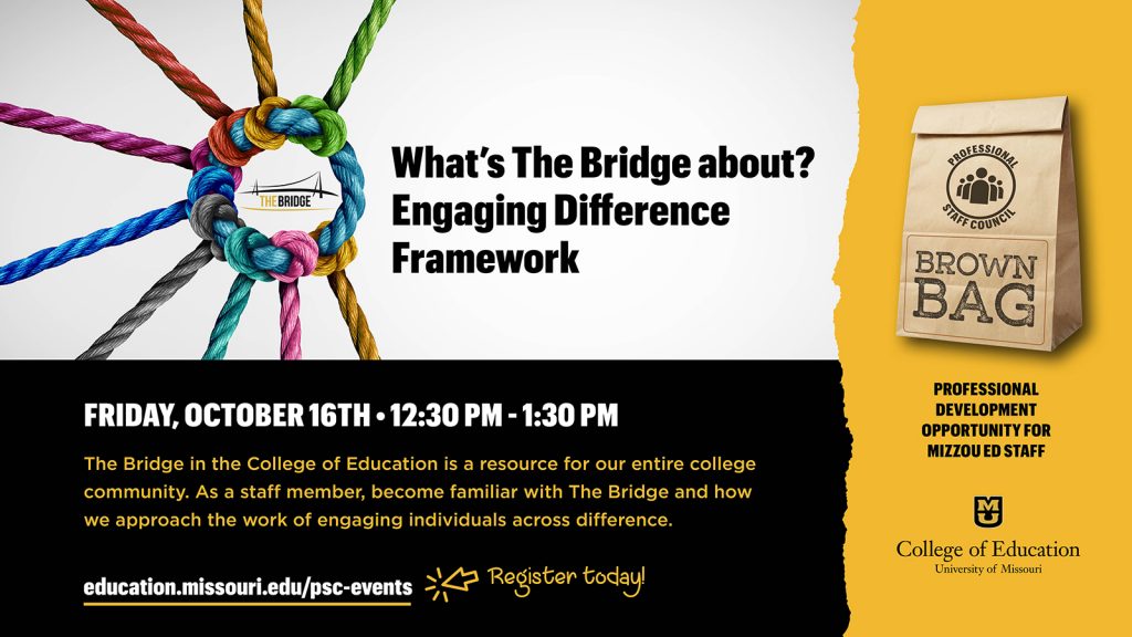 What’s The Bridge about? Engaging Difference Framework, Friday, October 16th • 12:30 pm - 1:30 pm, The Bridge in the College of Education is a resource for our entire college community. As a staff member, become familiar with The Bridge and how we approach the work of engaging individuals across difference. professional development  opportunity for  mizzou ed staff