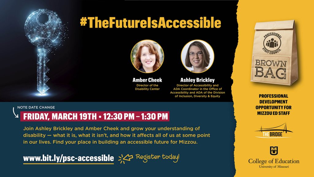 Mizzou Ed Professional Staff Council Brown Bag #TheFutureIsAccessible Friday, March 12 •  12:30 pm – 1:30 pm  Join Ashley Brickley, Director of the Disability Center, and Amber Cheek, Director of Accessibility and ADA Coordinator in the Office of Accessibility and ADA of the Division of Inclusion, Diversity & Equity, and grow your understanding of disability — what it is, what it isn’t, and how it affects all of us at some point in our lives. Find your place in building an accessible future for Mizzou.  www.bit.ly/psc-accessible