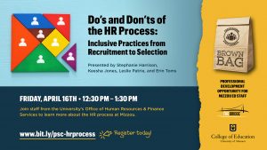 Do’s and Don’ts of the HR Process: Inclusive Practices from Recruitment to Selection Presented by Stephanie Harrison, Keesha Jones, Leslie Patrie, and Erin Toms Friday, April 16TH • 12:30 pm – 1:30 pm Join staff from the University’s Office of Human Resources & Finance Services to learn more about the HR process at Mizzou. www.bit.ly/psc-hrprocess Register today! Professional development opportunity for Mizzou Ed staff. The Bridge logo, University of Missouri College of Education logo, Professional Staff Council brown bag graphic